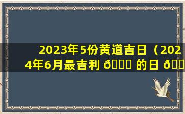 2023年5份黄道吉日（2024年6月最吉利 🐈 的日 🐝 子）